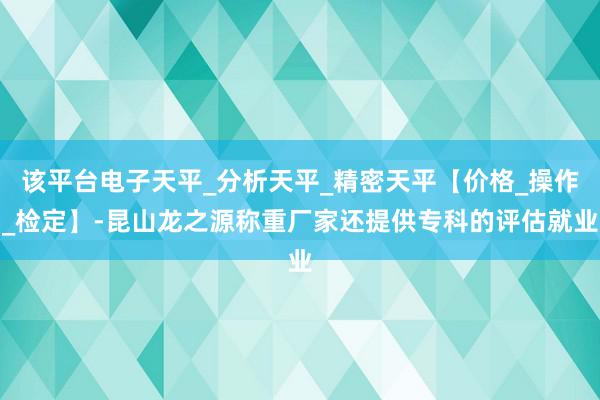 该平台电子天平_分析天平_精密天平【价格_操作_检定】-昆山龙之源称重厂家还提供专科的评估就业